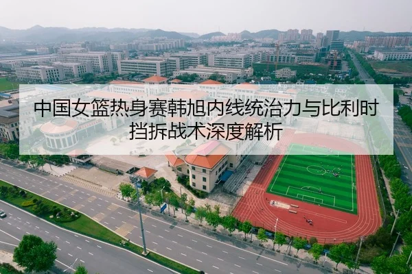 中国女篮热身赛韩旭内线统治力与比利时挡拆战术深度解析