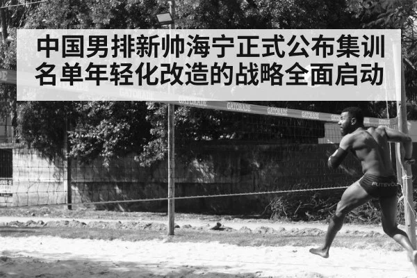中国男排新帅海宁正式公布集训名单年轻化改造的战略全面启动