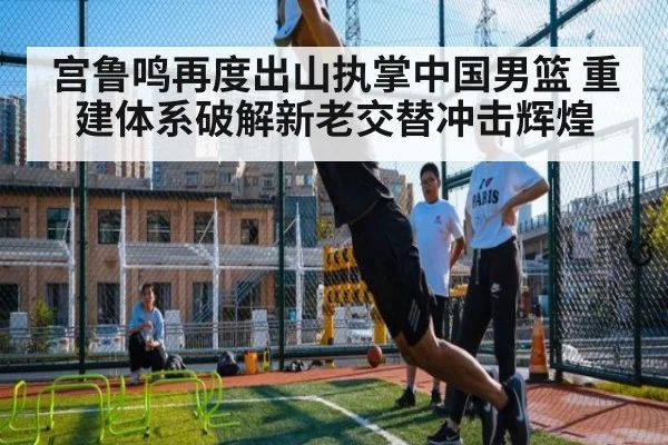 宫鲁鸣再度出山执掌中国男篮 重建体系破解新老交替冲击辉煌